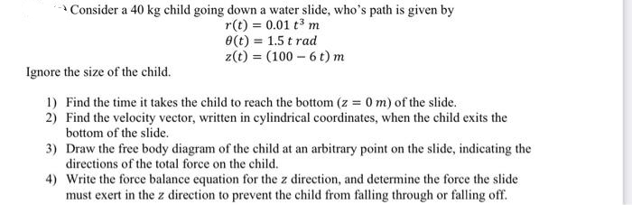 →Consider a 40 kg child going down a water slide, who's path is given by
r(t) = 0.01 t³ m
8(t) = 1.5 t rad
z(t) = (100-6 t) m
Ignore the size of the child.
1) Find the time it takes the child to reach the bottom (z = 0 m) of the slide.
2) Find the velocity vector, written in cylindrical coordinates, when the child exits the
bottom of the slide.
3)
Draw the free body diagram of the child at an arbitrary point on the slide, indicating the
directions of the total force on the child.
4) Write the force balance equation for the z direction, and determine the force the slide
must exert in the z direction to prevent the child from falling through or falling off.