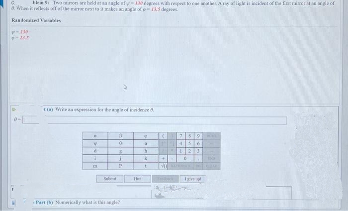 Q
blem 9: Two mirrors are held at an angle of y-130 degrees with respect to one another. A ray of light is incident of the first mirror at an angle of
8. When it reflects off of the mirror next to it makes an angle of o-13.5 degrees.
Randomized Variables i
-130
t(a) Write an expression for the angle of incidence 8.
a
V
d
i
m
Submit
B
0
8
P
Part (b) Numerically what is this angle?
Hent
9
a
h
k
t
(
INH
+
NO
4
7 89 BO
4 5 6
1 2 3
0 A END
CLEAR
ACKUACE
I give up!