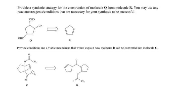 Provide a synthetic strategy for the construction of molecule Q from molecule R. You may use any
reactants/reagents/conditions that are necessary for your synthesis to be successful.
متجر
онс
CHO
CN
CH,
R
Provide conditions and a viable mechanism that would explain how molecule D can be converted into molecule C.
-os
CH,
