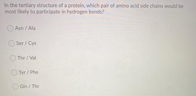 In the tertiary structure of a protein, which pair of amino acid side chains would be
most likely to participate in hydrogen bonds?
Asn / Ala
Ser / Cys
Thr/Val
Tyr/ Phe
Gln/Thr
