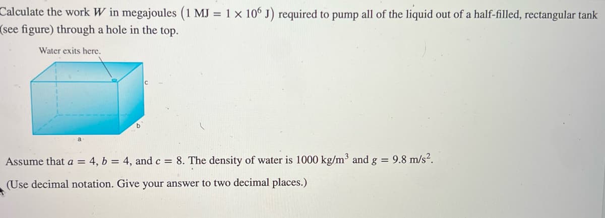 Calculate the work W in megajoules (1 MJ = 1 x 106 J) required to pump all of the liquid out of a half-filled, rectangular tank
(see figure) through a hole in the top.
Water exits here.
a
Assume that a = 4, b = 4, and c = 8. The density of water is 1000 kg/m³ and g = 9.8 m/s².
(Use decimal notation. Give your answer to two decimal places.)
+