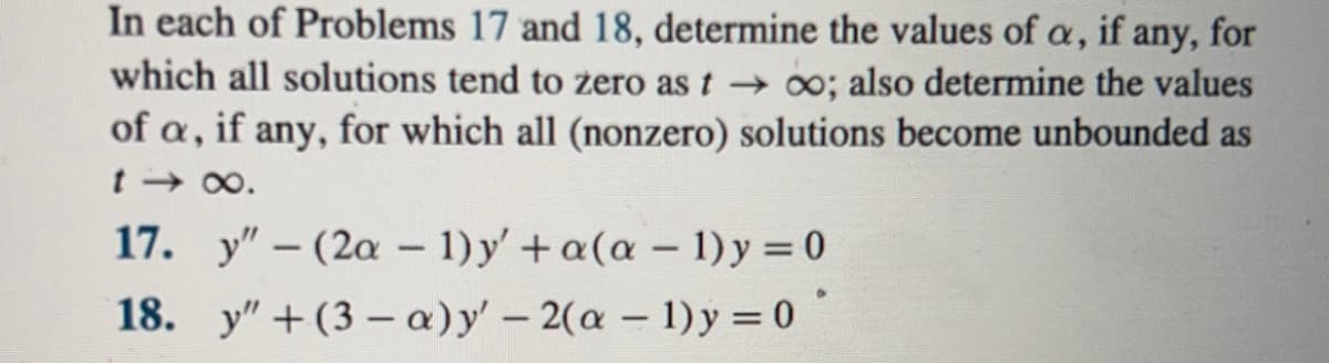In each of Problems 17 and 18, determine the values of a, if any, for
which all solutions tend to zero as t→ ∞o; also determine the values
of a, if any, for which all (nonzero) solutions become unbounded as
t→∞.
17. y" - (2a - 1) y' + a(a - 1) y = 0
18. y" +(3-a) y' -2(a - 1)y=0