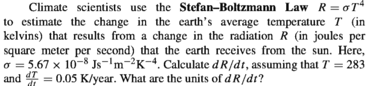 Climate scientists use the Stefan-Boltzmann Law R=oT4
to estimate the change in the earth's average temperature T (in
kelvins) that results from a change in the radiation R (in joules per
square meter per second) that the earth receives from the sun. Here,
o = 5.67 x 10-8 Js-'m-²K-4. Calculate d R/dt, assuming that T = 283
and 4 = 0.05 K/year. What are the units of dR/dt?
%3D
dt
