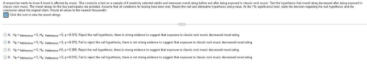 A researcher wants to know if mood is affected by music. She conducts a test on a sample of 4 randomly selected adults and measures mood rating before and after being exposed to classic rock music. Test the hypothesis that mood rating decreased after being exposed to
classic rock music. The mood ratings for the four participants are provided. Assume that all conditions for testing have been met. Report the null and alternative hypothesis and p-value. At the 1% significance level, state the decision regarding the null hypothesis and the
conclusion about the original claim. Round all values to the nearest thousandth.
Click the icon to view the mood ratings.
OA. Ho Hdifference =0, Ha Hdifference >0; p=0.373; Reject the null hypothesis; there is strong evidence to suggest that exposure to classic rock music decreased mood rating.
B. Ho Hdifference =0, Ha Hdifference >0; p=0.373; Fail to reject the null hypothesis; there is not strong evidence to suggest that exposure to classic rock music decreased mood rating.
OC. Ho Hdifference =0, Ha Hdifference #0; p=0.309, Reject the null hypothesis; there is strong evidence to suggest that exposure to classic rock music decreased mood rating.
OD. Ho Hdifference =0, Ha Hdifference >0; p=0.015; Fail to reject the null hypothesis; there is not strong evidence to suggest that exposure to classic rock music decreased mood rating.