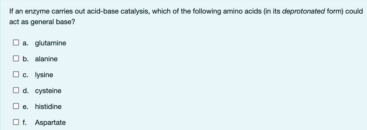 If an enzyme carries out acid-base catalysis, which of the following amino acids (in its deprotonated form) could
act as general base?
a. glutamine
b. alanine
c. lysine
d. cysteine
e. histidine
f. Aspartate