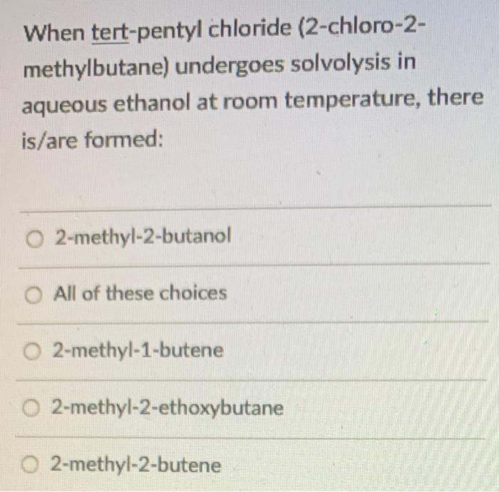 When tert-pentyl chloride (2-chloro-2-
methylbutane) undergoes solvolysis in
aqueous ethanol at room temperature, there
is/are formed:
O 2-methyl-2-butanol
O All of these choices
O2-methyl-1-butene
O2-methyl-2-ethoxybutane
2-methyl-2-butene