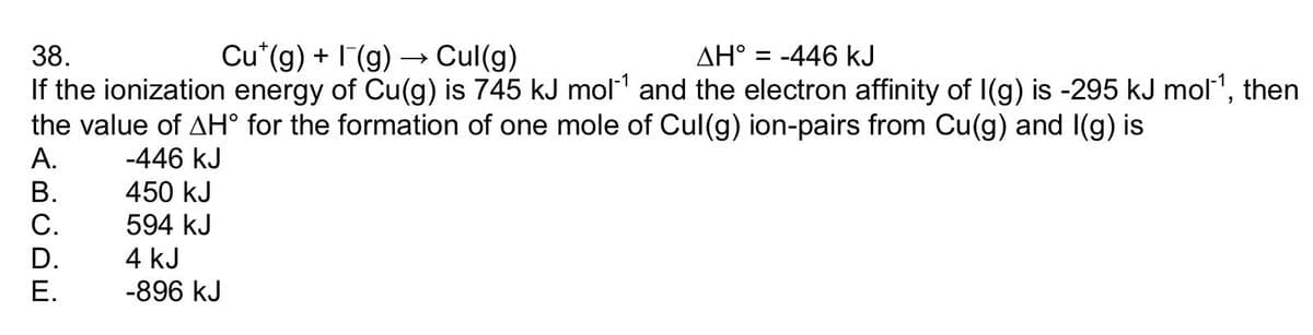 38.
Cu (g) + I(g) → Cul(g)
AH° = -446 kJ
If the ionization energy of Cu(g) is 745 kJ mol´¹ and the electron affinity of I(g) is -295 kJ mol‍¹, then
the value of AH° for the formation of one mole of Cul(g) ion-pairs from Cu(g) and I(g) is
A.
-446 kJ
B.
450 kJ
C.
594 kJ
D.
E.
4 kJ
-896 KJ