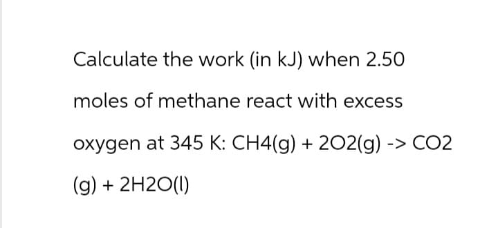 Calculate the work (in kJ) when 2.50
moles of methane react with excess
oxygen at 345 K: CH4(g) + 2O2(g) -> CO2
(g) + 2H2O(l)