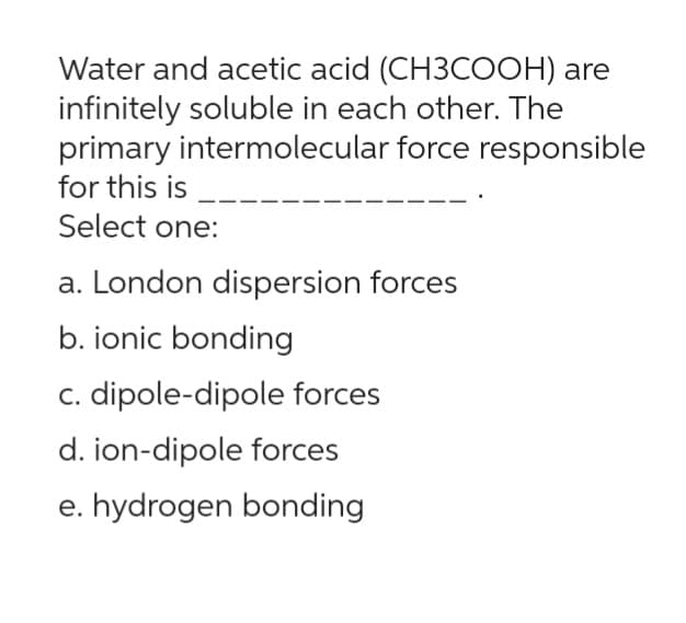 Water and acetic acid (CH3COOH) are
infinitely soluble in each other. The
primary intermolecular force responsible
for this is
Select one:
a. London dispersion forces
b. ionic bonding
c. dipole-dipole forces
d. ion-dipole forces
e. hydrogen bonding