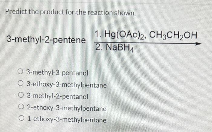 Predict the product for the reaction shown.
3-methyl-2-pentene
1. Hg(OAc)2, CH3CH₂OH
2. NaBH4
O 3-methyl-3-pentanol
O 3-ethoxy-3-methylpentane
O 3-methyl-2-pentanol
O 2-ethoxy-3-methylpentane
O 1-ethoxy-3-methylpentane