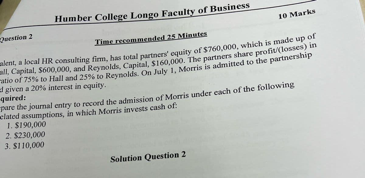 Question 2
Humber College Longo Faculty of Business
Time recommended 25 Minutes
10 Marks
alent, a local HR consulting firm, has total partners' equity of $760,000, which is made up of
all, Capital, $600,000, and Reynolds, Capital, $160,000. The partners share profit/(losses) in
ratio of 75% to Hall and 25% to Reynolds. On July 1, Morris is admitted to the partnership
d given a 20% interest in equity.
quired:
pare the journal entry to record the admission of Morris under each of the following
elated assumptions, in which Morris invests cash of:
1. $190,000
2. $230,000
3. $110,000
Solution Question 2