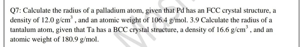 Q7: Calculate the radius of a palladium atom, given that Pd has an FCC crystal structure, a
density of 12.0 g/cm' , and an atomic weight of 106.4 g/mol. 3.9 Calculate the radius of a
tantalum atom, given that Ta has a BCC crystal structure, a density of 16.6 g/cm' , and an
atomic weight of 180.9 g/mol.
