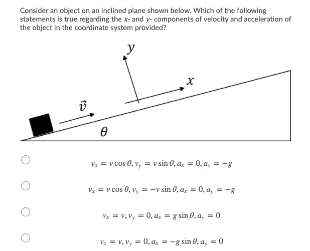 Consider an object on an inclined plane shown below. Which of the following
statements is true regarding the x-and y- components of velocity and acceleration of
the object in the coordinate system provided?
y
Vx = v cos 0, vy = v sin 0, ax = 0, a, = -g
Vx = v cos 0, v, = -v sin 0, a, = 0, a, = -g
Vx = v, Vy = 0, az = g sin 8, a, = 0
Vz = v, Vy = 0, ax = -g sin 0, a, = 0
