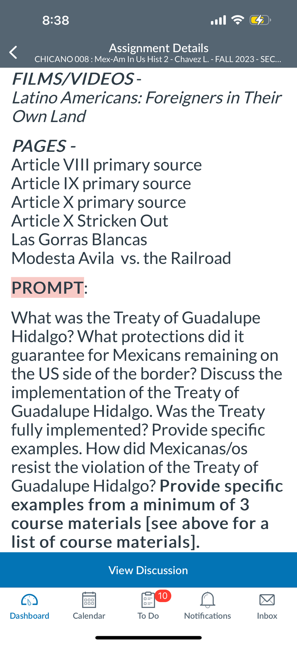 8:38
Assignment Details
CHICANO 008: Mex-Am In Us Hist 2 - Chavez L. - FALL 2023 - SEC...
FILMS/VIDEOS-
Latino Americans: Foreigners in Their
Own Land
PAGES -
Article VIII primary source
Article IX primary source
Article X primary source
Article X Stricken Out
Las Gorras Blancas
Modesta Avila vs. the Railroad
PROMPT:
What was the Treaty of Guadalupe
Hidalgo? What protections did it
guarantee for Mexicans remaining on
the US side of the border? Discuss the
implementation of the Treaty of
Guadalupe Hidalgo. Was the Treaty
fully implemented? Provide specific
examples. How did Mexicanas/os
resist the violation of the Treaty of
Guadalupe Hidalgo? Provide specific
examples from a minimum of 3
course materials [see above for a
list of course materials].
Dashboard
000
000
Calendar
View Discussion
3₂
10
To Do
Notifications
Inbox