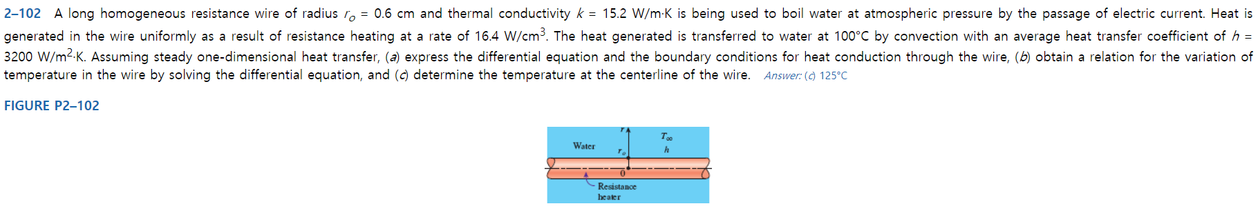 2-102 A long homogeneous resistance wire of radius r = 0.6 cm and thermal conductivity k 15.2 W/m-K is being used to boil water at atmospheric pressure by the passage of electric current. Heat is
generated in the wire uniformly as a result of resistance heating at a rate of 16.4 W/cm3. The heat generated is transferred to water at 100°C by convection with an average heat transfer coefficient of h
3200 W/m2-K. Assuming steady one-dimensional heat transfer, (a) express the differential equation and the boundary conditions for heat conduction through the wire, (b) obtain a relation for the variation of
temperature in the wire by solving the differential equation, and (c) determine the temperature at the centerline of the wire. Answer: () 125°C
FIGURE P2-102
т.
Water
Resistance
heater
