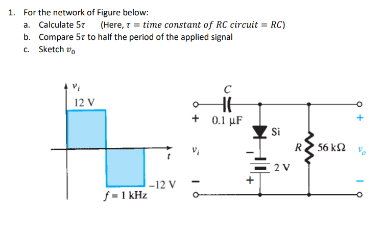 1. For the network of Figure below:
a. Calculate 5t
(Here, t = time constant of RC circuit = RC)
b. Compare 5t to half the period of the applied signal
c. Sketch vo
Vi
12 V
+ 0.1 µF
Şi
R
56 k2
2 V
+
-12 V
f = 1 kHz
