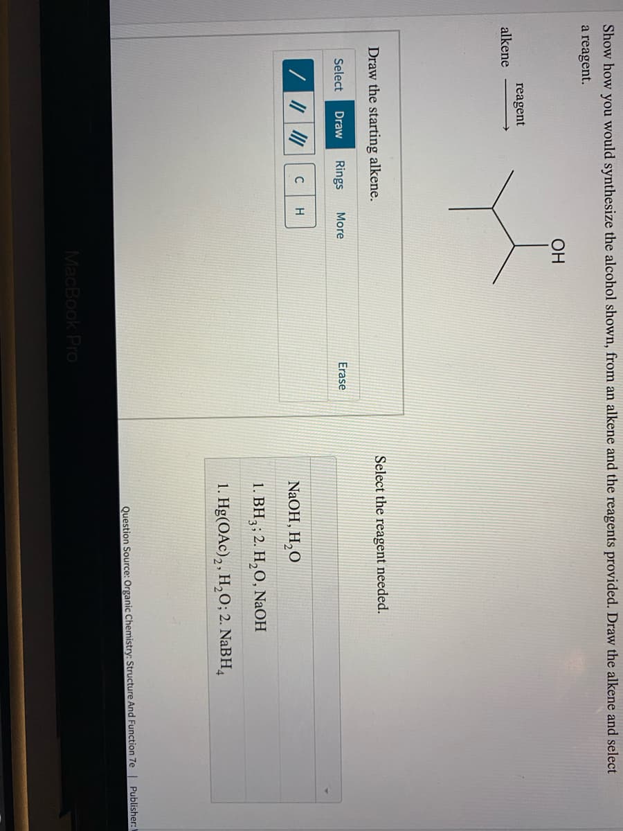 Show how you would synthesize the alcohol shown, from an alkene and the reagents provided. Draw the alkene and select
a reagent.
ОН
reagent
alkene
Draw the starting alkene.
Select the reagent needed.
Select
Draw
Rings
More
Erase
C
H
NaOH, H,O
1. BH3; 2. H,O, NaOH
1. Hg(OAc),, H,O; 2. NaBH,
Question Source: Organic Chemistry: Structure And Function 7e | Publisher:
MacBook Pro
