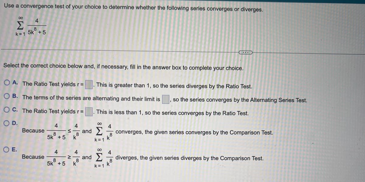 Use a convergence test of your choice to determine whether the following series converges or diverges.
M8
4
8
k=1 5k +5
Select the correct choice below and, if necessary, fill in the answer box to complete your choice.
OE.
OA. The Ratio Test yields r =
This is greater than 1, so the series diverges by the Ratio Test.
OB. The terms of the series are alternating and their limit is so the series converges by the Alternating Series Test.
OC. The Ratio Test yields r=
This is less than 1, so the series converges by the Ratio Test.
O D.
Because
Because
4
S
8
5k +5 kᵒ
4
8
5k +5
4
Z
+
.8
and Σ
M8 M8
and
k=1
k=1
4
...
8
8
converges, the given series converges by the Comparison Test.
diverges, the given series diverges by the Comparison Test.