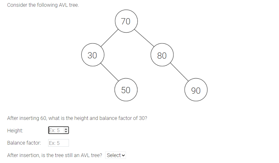 Consider the following AVL tree.
70
80
50
90
After inserting 60, what is the height and balance factor of 30?
Height:
Ex: 5 :
Balance factor:
Ex: 5
After insertion, is the tree still an AVL tree? Select v
30
