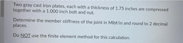 Two gray cast iron plates, each with a thickness of 1.75 inches are compressed
together with a 1.000 inch bolt and nut.
Determine the member stiffness of the joint in Mlbf/in and round to 2 decimal
places.
Do NOT use the finite element method for this calculation.
