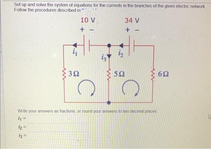 Set up and solve the system of equations for the currents in the branches of the given electric network
Follow the procedures described in
10 V
34 V
3Ω
50
{ 62
Write your answers as fractions, or round your answers to two decimal places
12 =
i3 =
