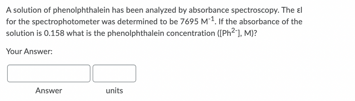 A solution of phenolphthalein has been analyzed by absorbance spectroscopy. The ɛl
for the spectrophotometer was determined to be 7695 M¯1. If the absorbance of the
solution is 0.158 what is the phenolphthalein concentration ([Ph2], M)?
Your Answer:
Answer
units
