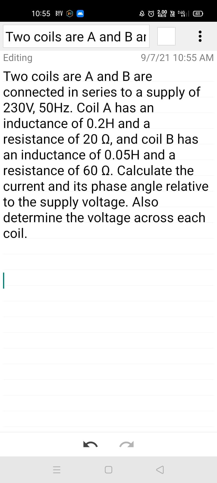 10:55 BYV
2.00 Yo 49
(48)
KB/S
Two coils are A and B ar :
Editing
9/7/21 10:55 AM
Two coils are A and B are
connected in series to a supply of
230V, 50HZ. Coil A has an
inductance of 0.2H and a
resistance of 20 Q, and coil B has
an inductance of 0.05H and a
resistance of 60 Q. Calculate the
current and its phase angle relative
to the supply voltage. Also
determine the voltage across each
coil.
|
