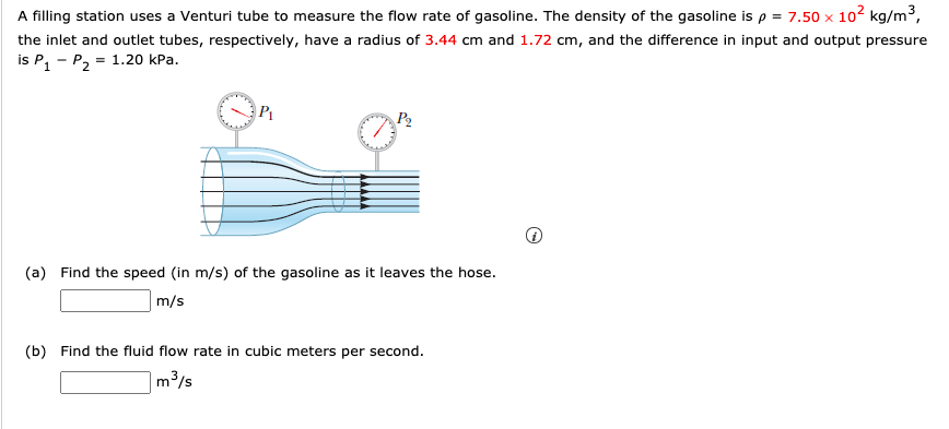 A filling station uses a Venturi tube to measure the flow rate of gasoline. The density of the gasoline is p = 7.50 × 102 kg/m³,
the inlet and outlet tubes, respectively, have a radius of 3.44 cm and 1.72 cm, and the difference in input and output pressure
is P, - P2
= 1.20 kPa.
P1
(a) Find the speed (in m/s) of the gasoline as it leaves the hose.
m/s
(b) Find the fluid flow rate in cubic meters per second.
m3/s
