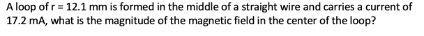 A loop of r = 12.1 mm is formed in the middle of a straight wire and carries a current of
17.2 mA, what is the magnitude of the magnetic field in the center of the loop?

