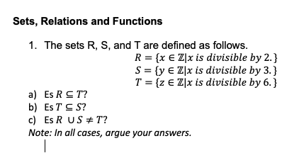 Sets, Relations and Functions
1. The sets R, S, and T are defined as follows.
R = {x € Z]x is divisible by 2.}
S = {y € Z]x is divisible by 3.}
T = {z € Z]x is divisible by 6. }
a) Es RS T?
b) Es T C S?
c) Es R US + T?
Note: In all cases, argue your answers.
