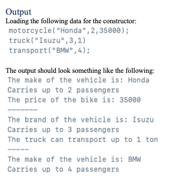 Output
Loading the following data for the constructor:
motorcycle("Honda", 2,35000);
truck("Isuzu", 3,1)
transport("BMW" , 4);
The output should look something like the following:
The make of the vehicle is: Honda
Carries up to 2 passengers
The price of the bike is: 35000
The brand of the vehicle is: Isuzu
Carries up to 3 passengers
The truck can transport up to 1 ton
The make of the vehicle is: BMW
Carries up to 4 passengers
