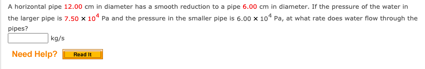 A horizontal pipe 12.00 cm in diameter has a smooth reduction to a pipe 6.00 cm in diameter. If the pressure of the water in
the larger pipe is 7.50 × 104 Pa and the pressure in the smaller pipe is 6.00 × 104 Pa, at what rate does water flow through the
pipes?
kg/s
Need Help?
Read It
