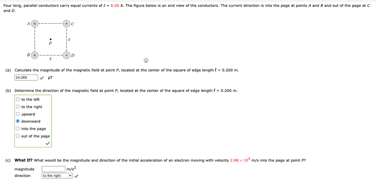 Four long, parallel conductors carry equal currents of I = 6.00 A. The figure below is an end view of the conductors. The current direction is into the page at points A and B and out of the page at C
and D.
A
B
D
(a) Calculate the magnitude of the magnetic field at point P, located at the center of the square of edge length { = 0.200 m.
24.069
HT
(b) Determine the direction of the magnetic field at point P, located at the center of the square of edge length l = 0.200 m.
O to the left
O to the right
O upward
O downward
O into the page
O out of the page
(c) What If? What would be the magnitude and direction of the initial acceleration of an electron moving with velocity 2.88 x 105 m/s into the page at point P?
magnitude
m/s?
direction
to the right
