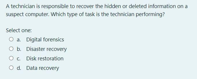 A technician is responsible to recover the hidden or deleted information on a
suspect computer. Which type of task is the technician performing?
Select one:
O a. Digital forensics
O b. Disaster recovery
O . Disk restoration
O d. Data recovery
