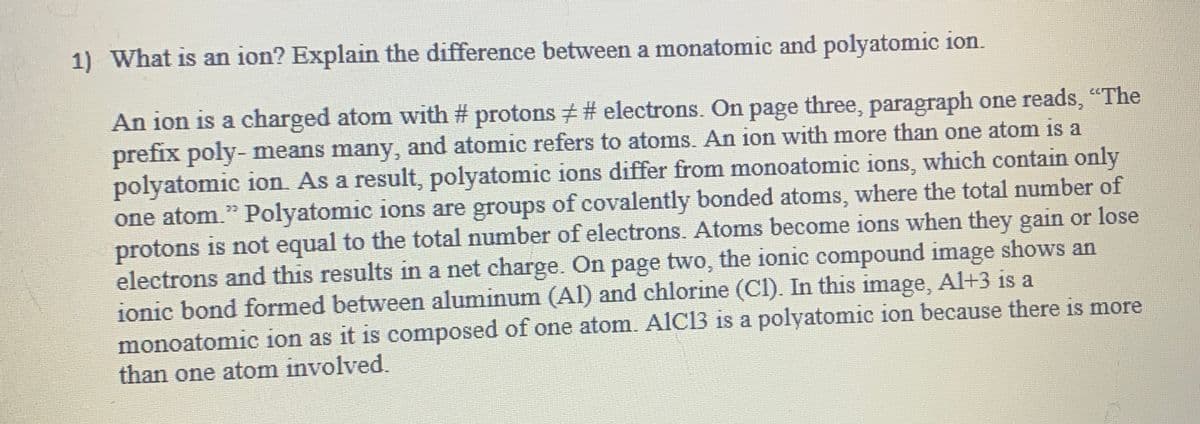 1) What is an ion? Explain the difference between a monatomic and polyatomic ion.
An ion is a charged atom with #protons # # electrons. On page three, paragraph one reads, "The
prefix poly- means many, and atomic refers to atoms. An ion with more than one atom is a
polyatomic ion. As a result, polyatomic ions differ from monoatomic ions, which contain only
one atom." Polyatomic ions are groups of covalently bonded atoms, where the total number of
protons is not equal to the total number of electrons. Atoms become ions when they gain or lose
electrons and this results in a net charge. On page two, the ionic compound image shows an
ionic bond formed between aluminum (Al) and chlorine (CI). In this image, Al+3 is a
monoatomic ion as it is composed of one atom. AIC13 is a polyatomic ion because there is more
than one atom involved.