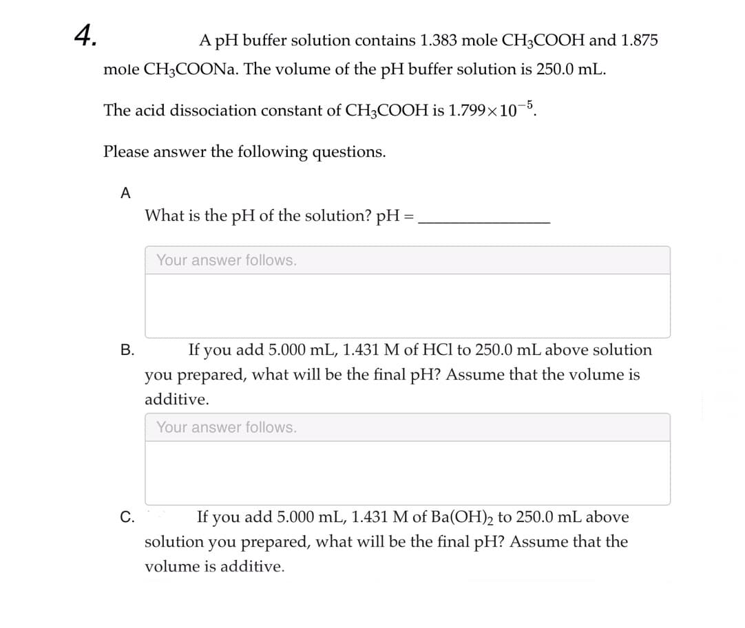 4.
A pH buffer solution contains 1.383 mole CH3COOH and 1.875
mole CH3COONa. The volume of the pH buffer solution is 250.0 mL.
The acid dissociation constant of CH3COOH is 1.799x10-5.
Please answer the following questions.
A
B.
C.
What is the pH of the solution? pH =
Your answer follows.
If you add 5.000 mL, 1.431 M of HCl to 250.0 mL above solution
you prepared, what will be the final pH? Assume that the volume is
additive.
Your answer follows.
If you add 5.000 mL, 1.431 M of Ba(OH)2 to 250.0 mL above
solution you prepared, what will be the final pH? Assume that the
volume is additive.