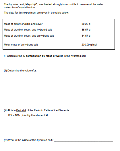 The hydrated salt, MY3-xH0, was heated strongly in a crucible to remove all the water
molecules of crystallization.
The data for this experiment are given in the table below.
Mass of empty crucible and cover
Mass of crucible, cover, and hydrated salt
30.29 g
35.57 g
Mass of crucible, cover, and anhydrous salt
34.57 g
Molar mass of anhydrous salt
230.99 gimol
O Calculate the % composition by mass of water in the hydrated salt
O Determine the value of x.
