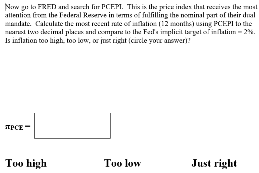 Now go to FRED and search for PCEPI. This is the price index that receives the most
attention from the Federal Reserve in terms of fulfilling the nominal part of their dual
mandate. Calculate the most recent rate of inflation (12 months) using PCEPI to the
nearest two decimal places and compare to the Fed's implicit target of inflation = 2%.
Is inflation too high, too low, or just right (circle your answer)?
TUPCE=
Too high
Too low
Just right