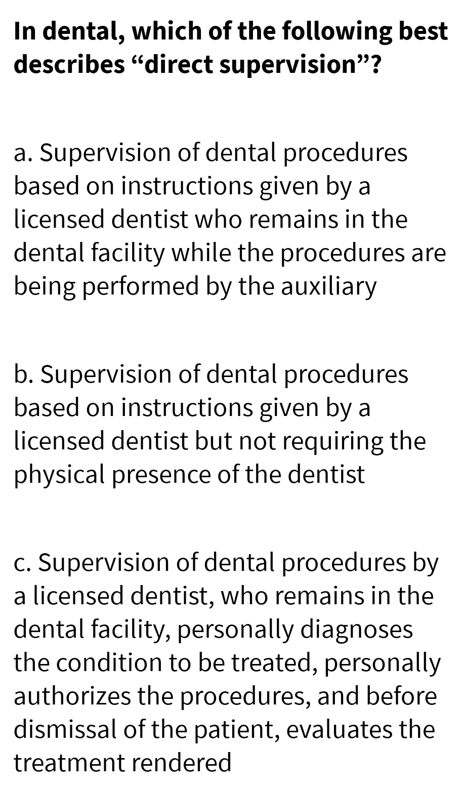 In dental, which of the following best
describes "direct supervision"?
a. Supervision of dental procedures
based on instructions given by a
licensed dentist who remains in the
dental facility while the procedures are
being performed by the auxiliary
b. Supervision of dental procedures
based on instructions given by a
licensed dentist but not requiring the
physical presence of the dentist
c. Supervision of dental procedures by
a licensed dentist, who remains in the
dental facility, personally diagnoses
the condition to be treated, personally
authorizes the procedures, and before
dismissal of the patient, evaluates the
treatment rendered
