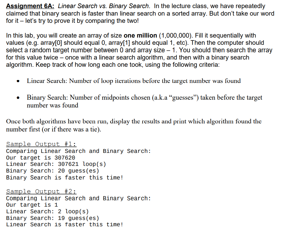 Assignment 6A: Linear Search vs. Binary Search. In the lecture class, we have repeatedly
claimed that binary search is faster than linear search on a sorted array. But don't take our word
for it - let's try to prove it by comparing the two!
In this lab, you will create an array of size one million (1,000,000). Fill it sequentially with
values (e.g. array[0] should equal 0, array[1] should equal 1, etc). Then the computer should
select a random target number between 0 and array size - 1. You should then search the array
for this value twice - once with a linear search algorithm, and then with a binary search
algorithm. Keep track of how long each one took, using the following criteria:
Linear Search: Number of loop iterations before the target number was found
• Binary Search: Number of midpoints chosen (a.k.a "guesses") taken before the target
number was found
Once both algorithms have been run, display the results and print which algorithm found the
number first (or if there was a tie).
Sample Output #1:
Comparing Linear Search and Binary Search:
Our target is 307620
Linear Search: 307621 loop(s)
Binary Search: 20 guess(es)
Binary Search is faster this time!
Sample Output #2:
Comparing Linear Search and Binary Search:
Our target is 1
Linear Search: 2 loop(s)
Binary Search: 19 guess(es)
Linear Search is faster this time!