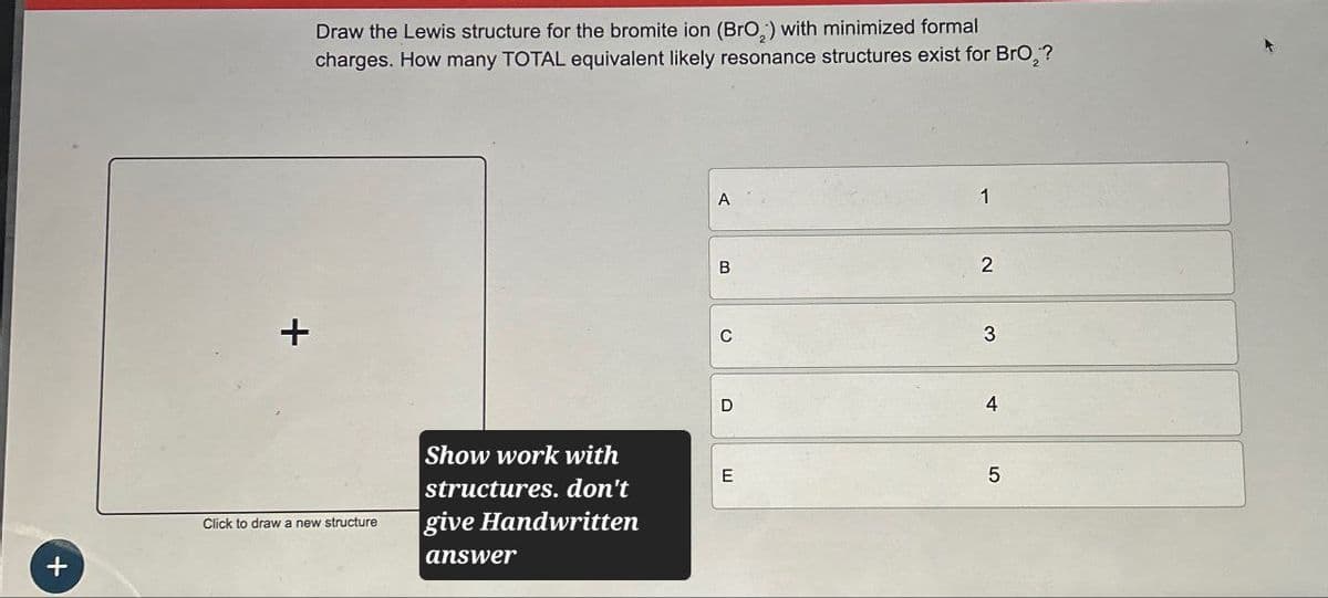 +
+
Draw the Lewis structure for the bromite ion (BrO2) with minimized formal
charges. How many TOTAL equivalent likely resonance structures exist for Bro₂?
Click to draw a new structure
Show work with
structures. don't
give Handwritten
answer
A
1
B
2
C
3
D
4
E
5