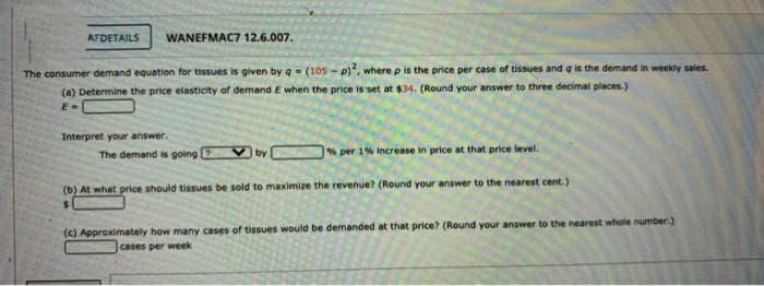 AFDETAILS
WANEFMAC7 12.6.007.
The consumer demand equation for tissues is given by q - (105- p), where p is the price per case of tissues and q is the demand in weekly sales.
(a) Determine the price elasticity of demand E when the price is set at $34. (Round your answer to three decimal places.)
E-
Interpret your answer.
The demand is going 2 V by % per 1% increase in price at that price level.
(b) At what price should tissues be sold to maximize the revenue? (Round your answer to the nearest cent.)
(c) Approximately how many cases of tissues would be demanded at that price? (Round your answer to the nearest whole number.)
cases per week
