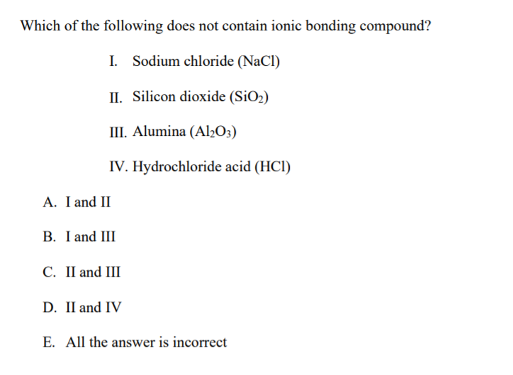 Which of the following does not contain ionic bonding compound?
I. Sodium chloride (NaCl)
II. Silicon dioxide (SiO2)
III. Alumina (Al2O3)
IV. Hydrochloride acid (HCl)
A. I and II
B. I and III
C. II and III
D. II and IV
E. All the answer is incorrect

