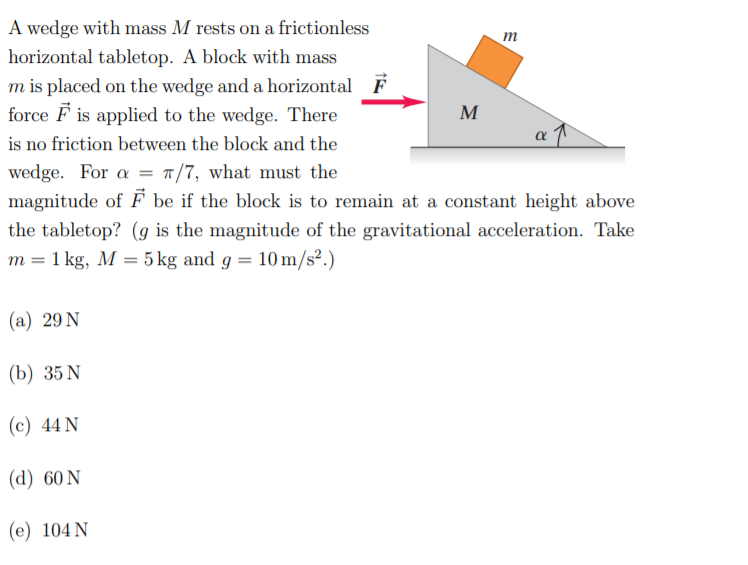 A wedge with mass M rests on a frictionless
m
horizontal tabletop. A block with mass
m is placed on the wedge and a horizontal F
force F is applied to the wedge. There
M
is no friction between the block and the
wedge. For a = "/7, what must the
magnitude of F be if the block is to remain at a constant height above
the tabletop? (g is the magnitude of the gravitational acceleration. Take
m = 1 kg, M = 5 kg and g = 10 m/s².)
%3D
(a) 29 N
(b) 35 N
(c) 44 N
(d) 60 N
(e) 104 N
