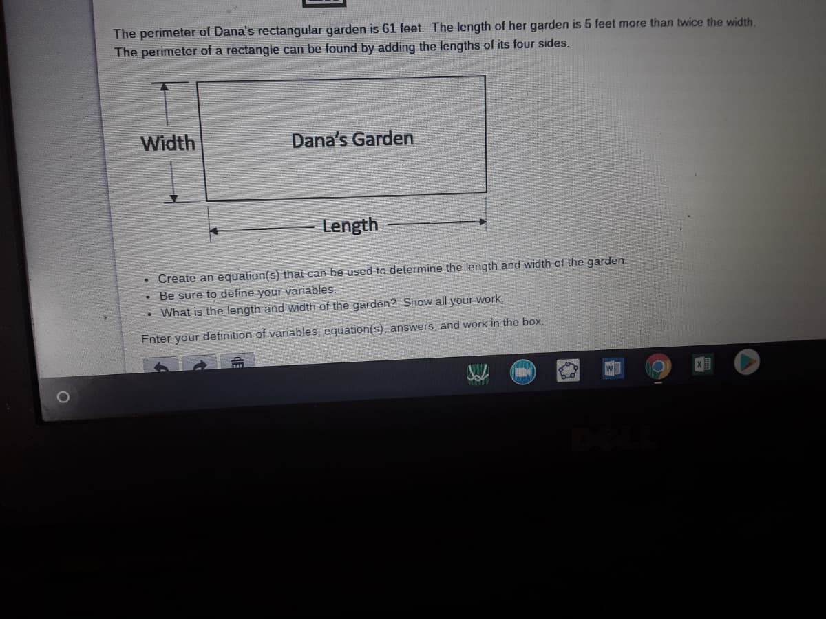 The perimeter of Dana's rectangular garden is 61 feet. The length of her garden is 5 feet more than twice the width.
The perimeter of a rectangle can be found by adding the lengths of its four sides.
Width
Dana's Garden
Length
• Create an equation(s) that can be used to determine the length and width of the garden.
Be sure to define your variables.
• What is the length and width of the garden? Show all your work.
Enter your definition of variables, equation(s), answers, and work in the box
