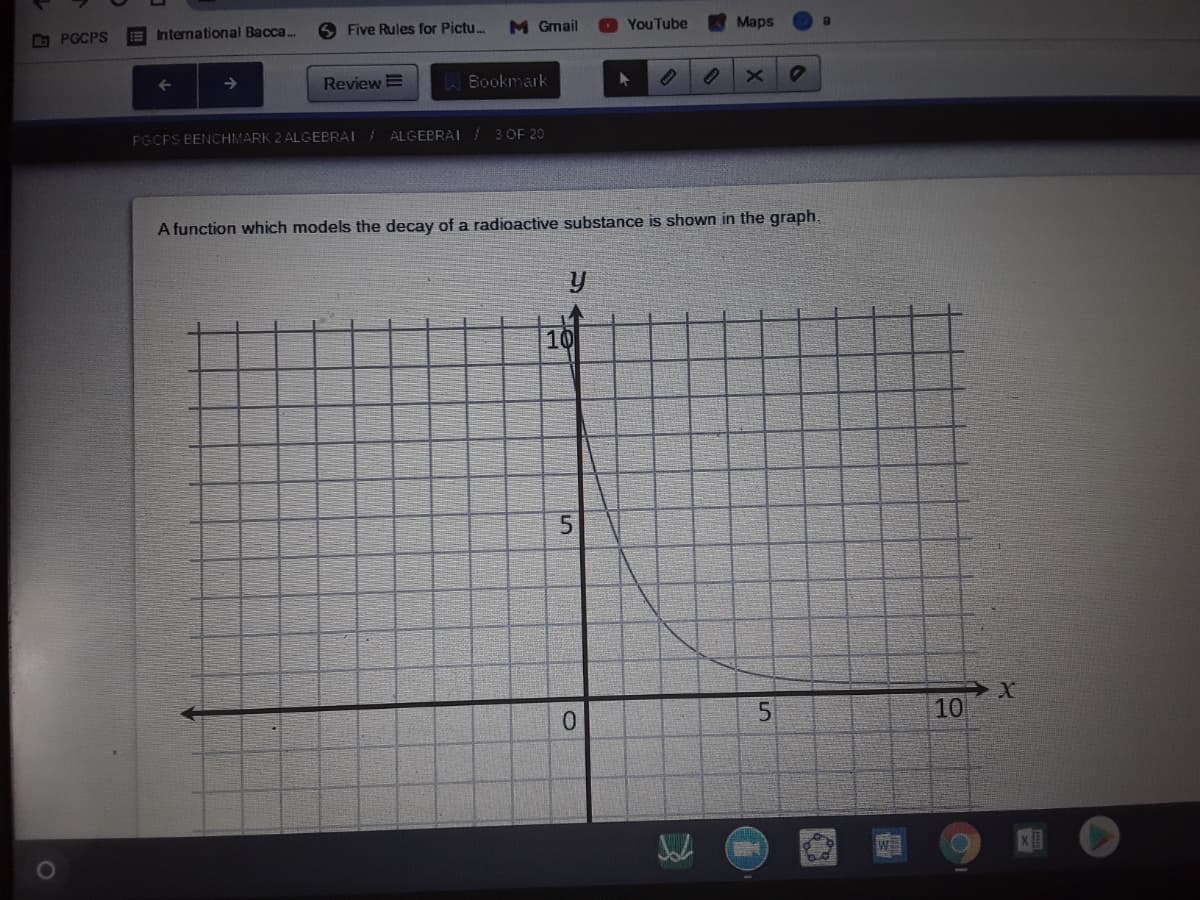 G PGCPS
International Bacca..
6 Five Rules for Pictu.
M Gmail
YouTube
Maps
ReviewE
Bookmark
PGCPS BENCHMARK 2 ALGEBRAI ALGEBRAI /3 OF 20
A function which models the decay of a radioactive substance is shown in the graph,
10
0.
10
WE
