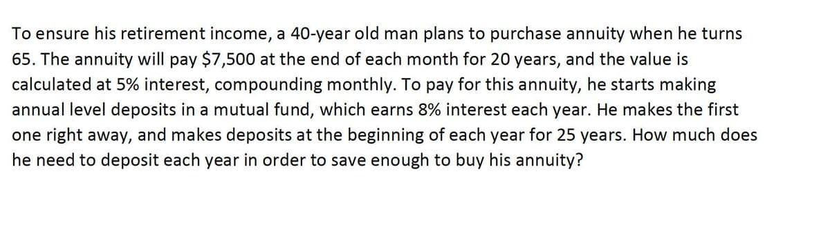 To ensure his retirement income, a 40-year old man plans to purchase annuity when he turns
65. The annuity will pay $7,500 at the end of each month for 20 years, and the value is
calculated at 5% interest, compounding monthly. To pay for this annuity, he starts making
annual level deposits in a mutual fund, which earns 8% interest each year. He makes the first
one right away, and makes deposits at the beginning of each year for 25 years. How much does
he need to deposit each year in order to save enough to buy his annuity?
