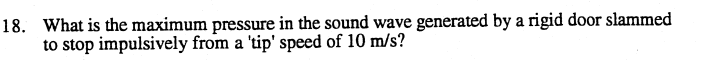 18. What is the maximum pressure in the sound wave generated by a rigid door slammed
to stop impulsively from a 'tip' speed of 10 m/s?
