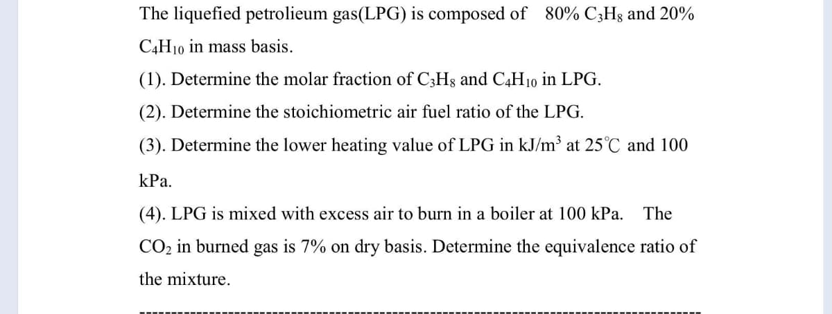 The liquefied petrolieum gas(LPG) is composed of 80% C;Hg and 20%
C4H10 in mass basis.
(1). Determine the molar fraction of C3H8 and C4H10 in LPG.
(2). Determine the stoichiometric air fuel ratio of the LPG.
(3). Determine the lower heating value of LPG in kJ/m³ at 25°C and 100
kPa.
(4). LPG is mixed with excess air to burn in a boiler at 100 kPa.
The
CO2 in burned gas is 7% on dry basis. Determine the equivalence ratio of
the mixture.
