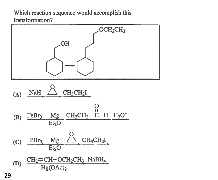 Which reaction sequence would accomplish this
transformation?
LOCH2CH3
HO
(A) NaH
Ă CH;CH,I
(B) FeBr3 Mg_ CH3CH2-C-H H3O*
Et20
(C) PB13 Mg
Et,0
CH;CH2I
CH2=CH-OCH2CH3 NaBH4
Hg(OAc)2
(D)
29
O=U
